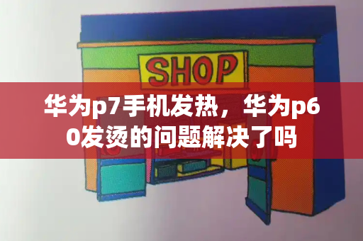 华为p7手机发热，华为p60发烫的问题解决了吗