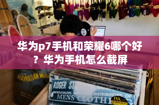 华为p7手机和荣耀6哪个好？华为手机怎么截屏-第1张图片-星选测评