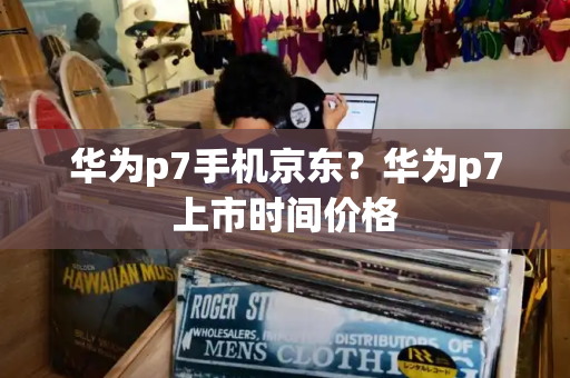 华为p7手机京东？华为p7上市时间价格-第1张图片-星选测评