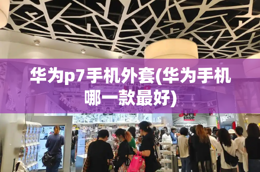 华为p7手机外套(华为手机哪一款最好)-第1张图片-星选测评