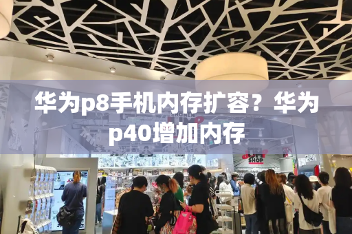华为p8手机内存扩容？华为p40增加内存-第1张图片-星选测评