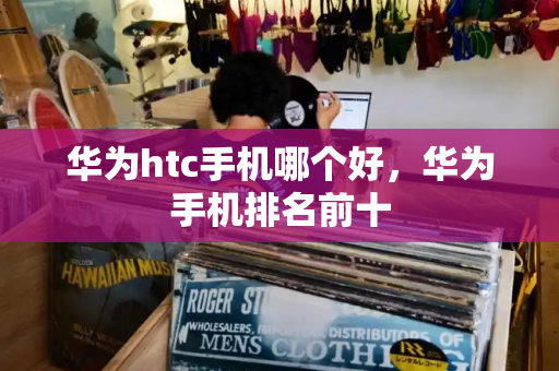 华为htc手机哪个好，华为手机排名前十-第1张图片-星选测评