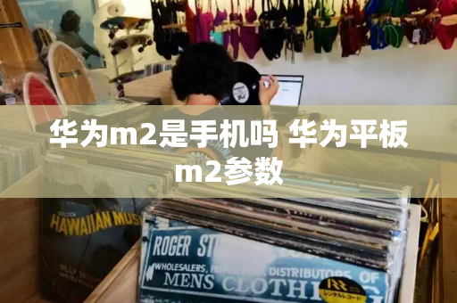 华为m2是手机吗 华为平板m2参数