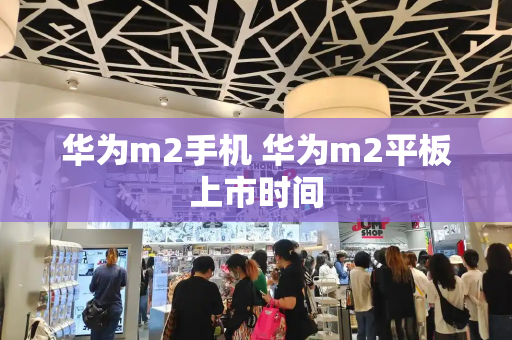 华为m2手机 华为m2平板上市时间