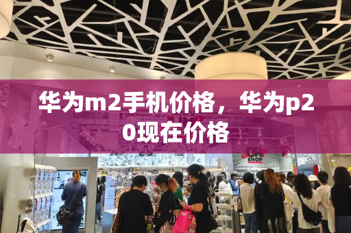 华为m2手机价格，华为p20现在价格
