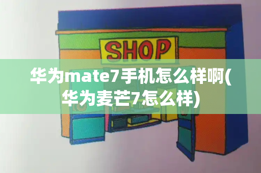 华为mate7手机怎么样啊(华为麦芒7怎么样)