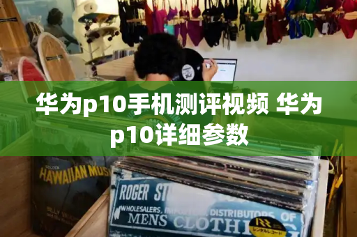 华为p10手机测评视频 华为p10详细参数-第1张图片-星选测评