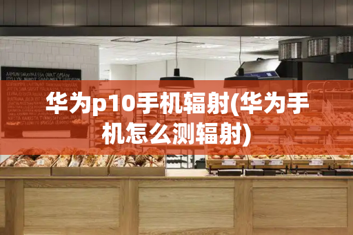 华为p10手机辐射(华为手机怎么测辐射)-第1张图片-星选测评