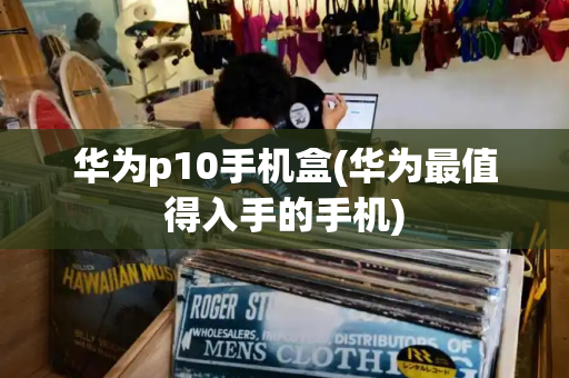 华为p10手机盒(华为最值得入手的手机)-第1张图片-星选测评