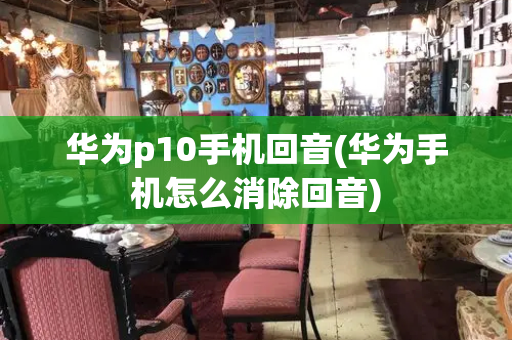 华为p10手机回音(华为手机怎么消除回音)-第1张图片-星选测评