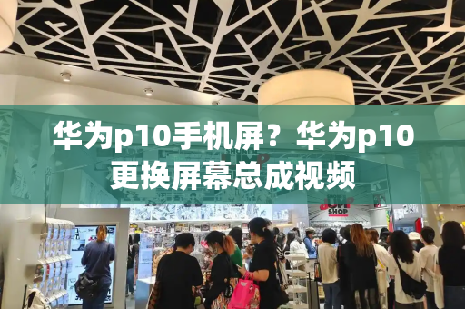华为p10手机屏？华为p10更换屏幕总成视频-第1张图片-星选测评