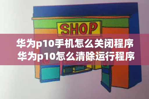 华为p10手机怎么关闭程序 华为p10怎么清除运行程序