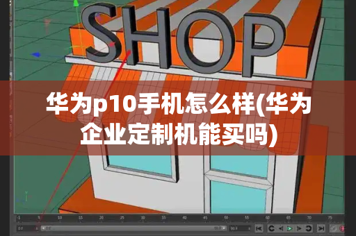华为p10手机怎么样(华为企业定制机能买吗)