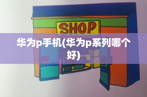 华为p手机(华为p系列哪个好)