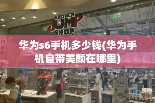 华为s6手机多少钱(华为手机自带美颜在哪里)-第1张图片-星选测评