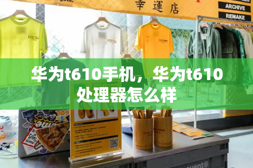 华为t610手机，华为t610处理器怎么样