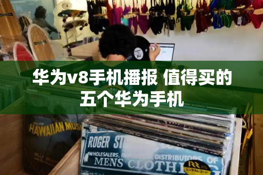 华为v8手机播报 值得买的五个华为手机