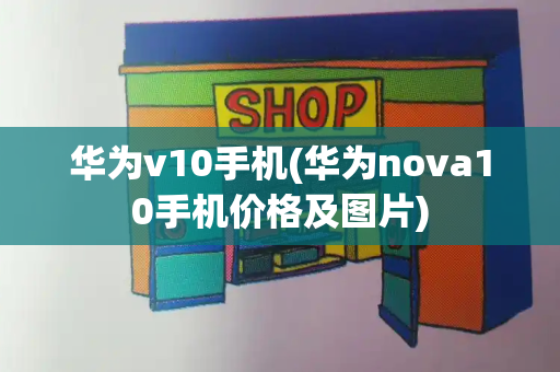 华为v10手机(华为nova10手机价格及图片)