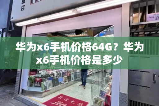 华为x6手机价格64G？华为x6手机价格是多少