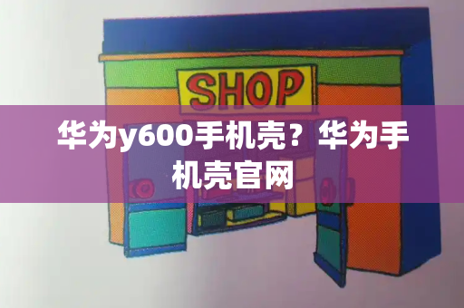 华为y600手机壳？华为手机壳官网
