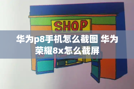 华为p8手机怎么截图 华为荣耀8x怎么截屏-第1张图片-星选测评