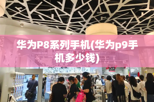 华为P8系列手机(华为p9手机多少钱)