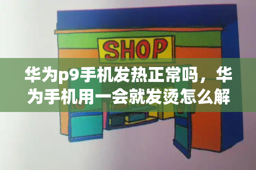华为p9手机发热正常吗，华为手机用一会就发烫怎么解决-第1张图片-星选测评