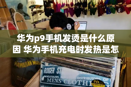 华为p9手机发烫是什么原因 华为手机充电时发热是怎么回事-第1张图片-星选测评