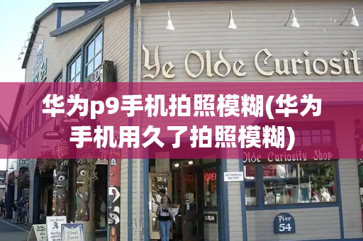 华为p9手机拍照模糊(华为手机用久了拍照模糊)