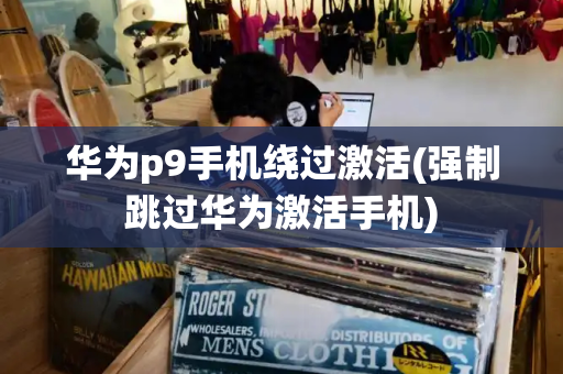 华为p9手机绕过激活(强制跳过华为激活手机)