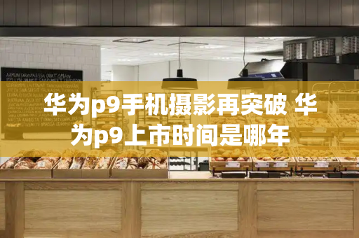 华为p9手机摄影再突破 华为p9上市时间是哪年