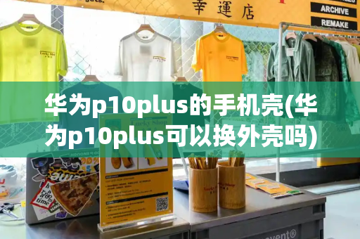 华为p10plus的手机壳(华为p10plus可以换外壳吗)