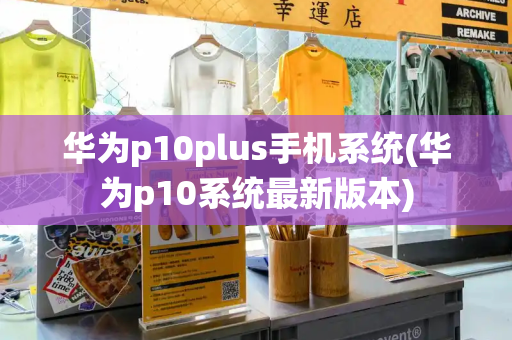 华为p10plus手机系统(华为p10系统最新版本)