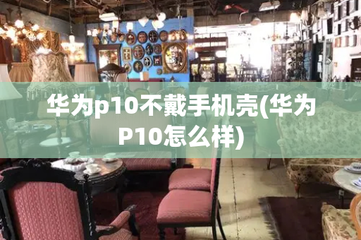 华为p10不戴手机壳(华为P10怎么样)