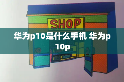 华为p10是什么手机 华为p10p-第1张图片-星选测评