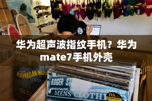 华为超声波指纹手机？华为mate7手机外壳-第1张图片-星选测评