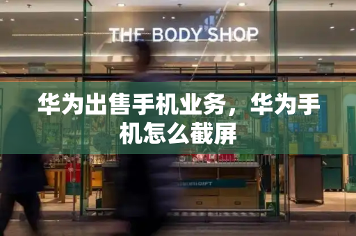 华为出售手机业务，华为手机怎么截屏-第1张图片-星选测评