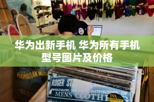 华为出新手机 华为所有手机型号图片及价格