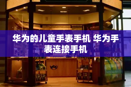 华为的儿童手表手机 华为手表连接手机