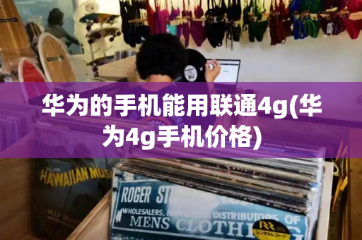 华为的手机能用联通4g(华为4g手机价格)