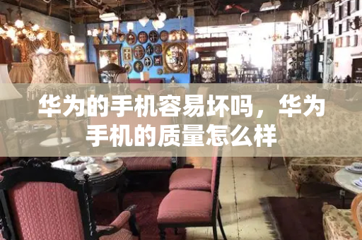 华为的手机容易坏吗，华为手机的质量怎么样-第1张图片-星选测评