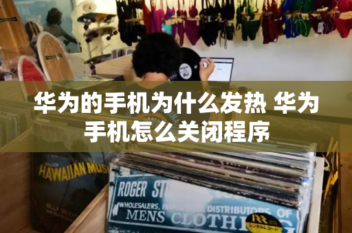 华为的手机为什么发热 华为手机怎么关闭程序
