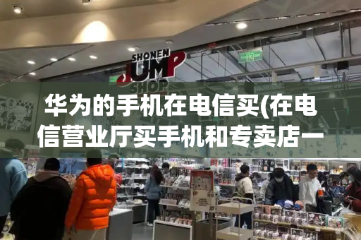 华为的手机在电信买(在电信营业厅买手机和专卖店一样吗)-第1张图片-星选测评