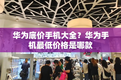 华为底价手机大全？华为手机最低价格是哪款-第1张图片-星选测评