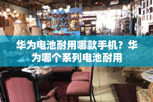 华为电池耐用哪款手机？华为哪个系列电池耐用