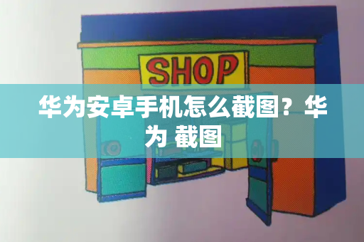 华为安卓手机怎么截图？华为 截图-第1张图片-星选测评