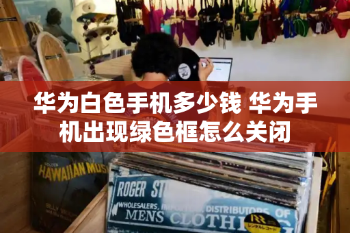 华为白色手机多少钱 华为手机出现绿色框怎么关闭-第1张图片-星选测评