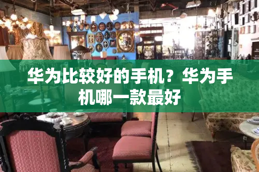 华为比较好的手机？华为手机哪一款最好-第1张图片-星选测评