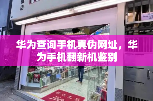 华为查询手机真伪网址，华为手机翻新机鉴别-第1张图片-星选测评