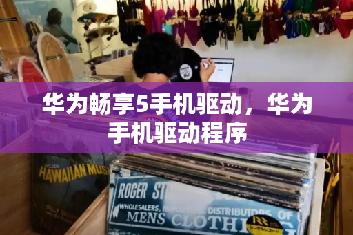 华为畅享5手机驱动，华为手机驱动程序-第1张图片-星选测评